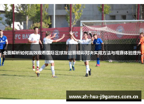 全面解析如何高效观看国际足球友谊赛精彩对决实用方法与观赛体验提升 全面解析如何高效观看国际足球友谊赛精彩对决实用方法与观赛体验提升